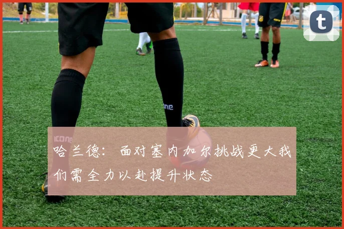 哈兰德：面对塞内加尔挑战更大我们需全力以赴提升状态