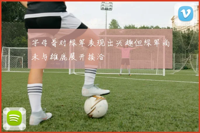 字母哥对绿军表现出兴趣但绿军尚未与雄鹿展开接洽