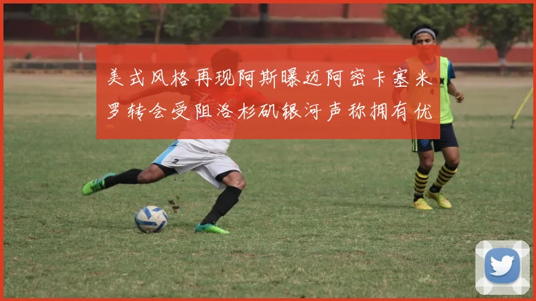 美式风格再现阿斯曝迈阿密卡塞米罗转会受阻洛杉矶银河声称拥有优先签约权