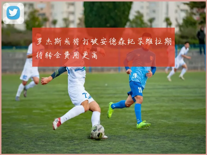 罗杰斯或将打破安德森纪录维拉期待转会费用更高