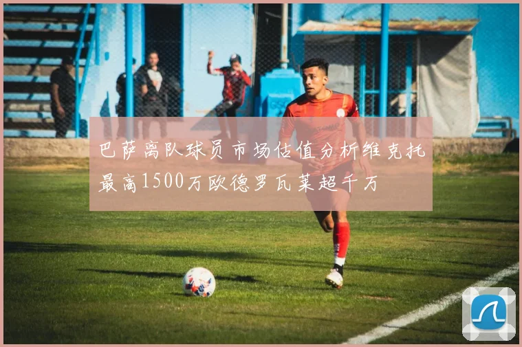巴萨离队球员市场估值分析维克托最高1500万欧德罗瓦莱超千万