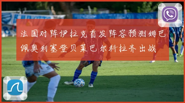法国对阵伊拉克首发阵容预测姆巴佩奥利塞登贝莱巴尔科拉齐出战