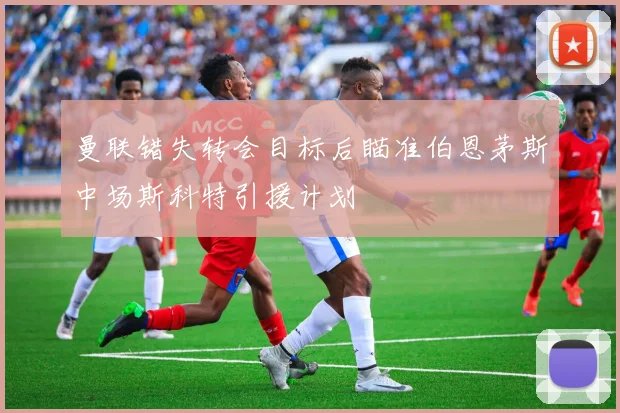 曼联错失转会目标后瞄准伯恩茅斯中场斯科特引援计划