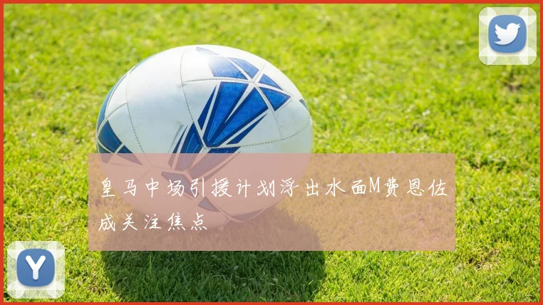 皇马中场引援计划浮出水面M费恩佐成关注焦点