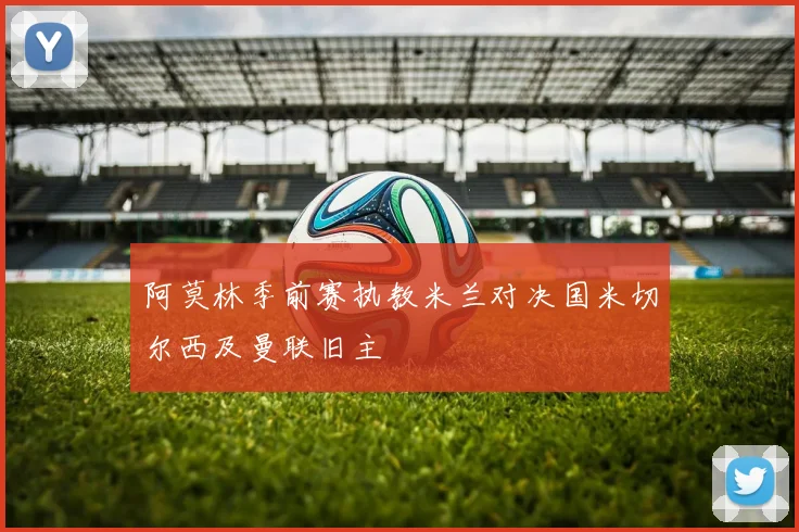 阿莫林季前赛执教米兰对决国米切尔西及曼联旧主