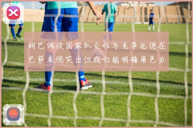 姆巴佩谈国家队合作与竞争孔德在巴萨表现突出但我们能明确角色分工