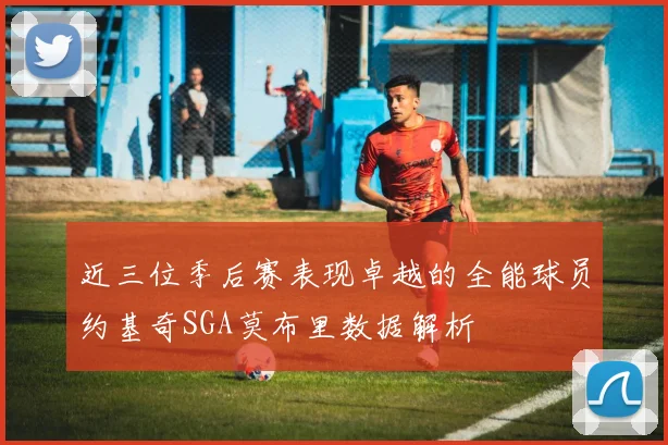 近三位季后赛表现卓越的全能球员约基奇SGA莫布里数据解析