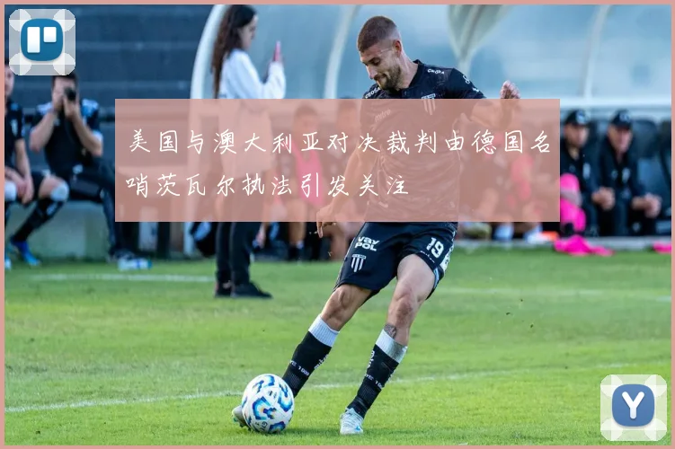 美国与澳大利亚对决裁判由德国名哨茨瓦尔执法引发关注