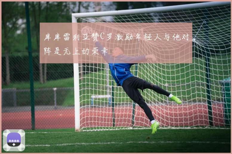 库库雷利亚赞C罗激励年轻人与他对阵是无上的荣幸