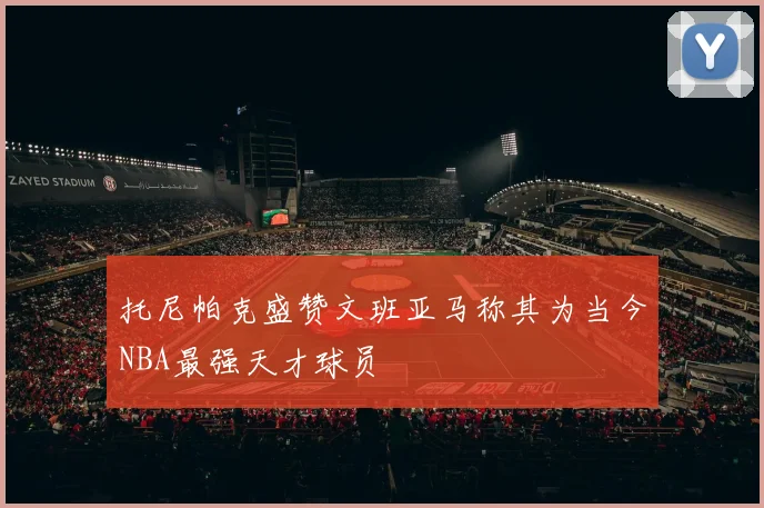 托尼帕克盛赞文班亚马称其为当今NBA最强天才球员