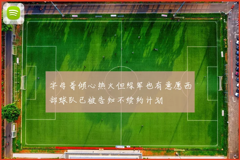 字母哥倾心热火但绿军也有意愿西部球队已被告知不续约计划