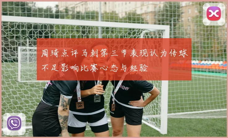 周琦点评马刺第三节表现认为传球不足影响比赛心态与经验