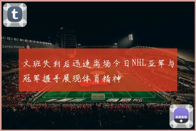 文班失利后迅速离场今日NHL亚军与冠军握手展现体育精神