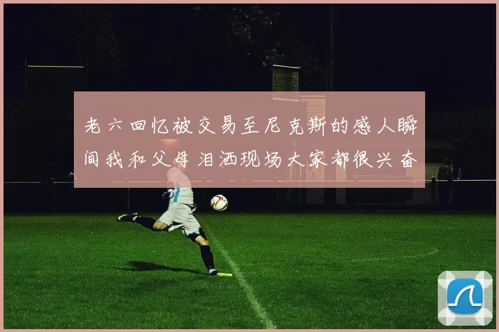 老六回忆被交易至尼克斯的感人瞬间我和父母泪洒现场大家都很兴奋